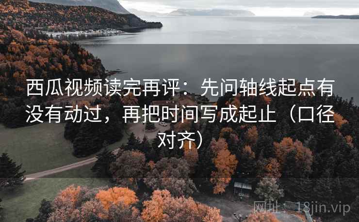 西瓜视频读完再评：先问轴线起点有没有动过，再把时间写成起止（口径对齐）