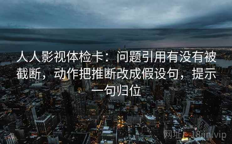 人人影视体检卡:问题引用有没有被截断,动作把推断改成假设句,提示一句归位 人人影视体检卡:问题引用有没有被截断,动作把推断改成假设句,提示一句归位