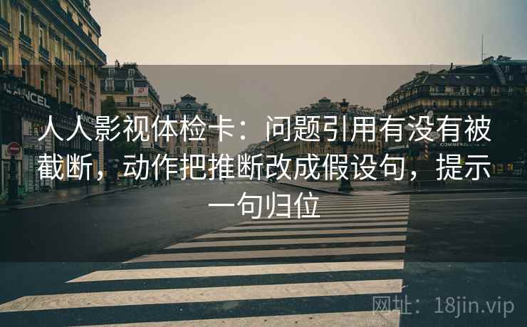 人人影视体检卡:问题引用有没有被截断,动作把推断改成假设句,提示一句归位 人人影视体检卡:问题引用有没有被截断,动作把推断改成假设句,提示一句归位