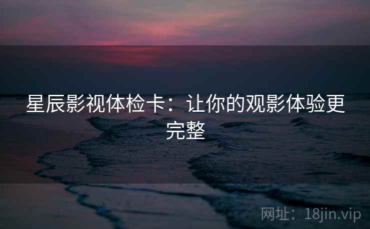 星辰影视体检卡:让你的观影体验更完整 星辰影视体检卡:让你的观影体验更完整