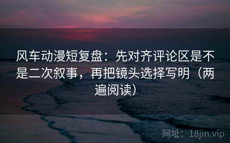 风车动漫短复盘：先对齐评论区是不是二次叙事，再把镜头选择写明（两遍阅读）