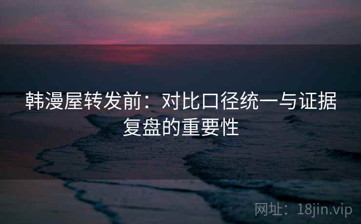 韩漫屋转发前：对比口径统一与证据复盘的重要性