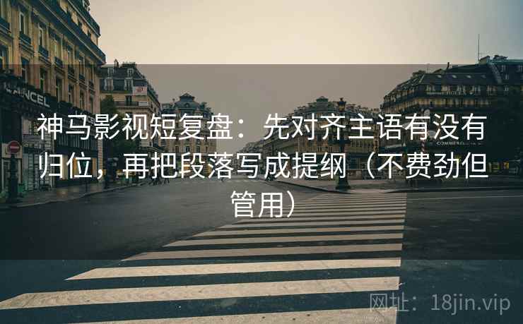 神马影视短复盘：先对齐主语有没有归位，再把段落写成提纲（不费劲但管用）