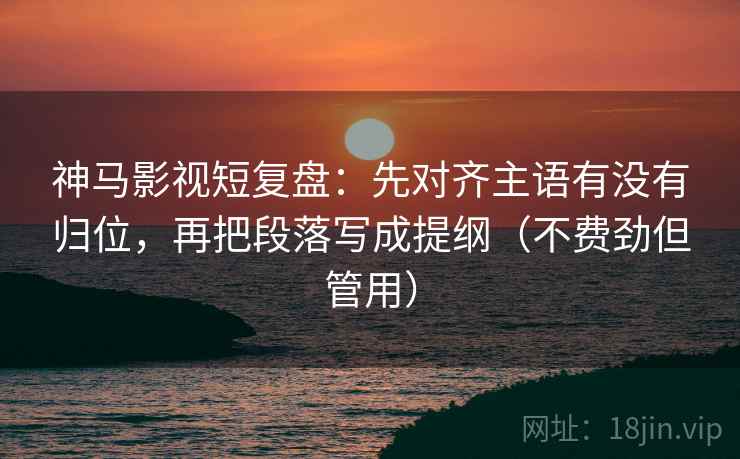 神马影视短复盘：先对齐主语有没有归位，再把段落写成提纲（不费劲但管用）