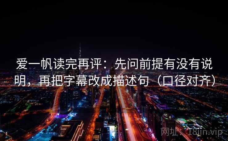 爱一帆读完再评：先问前提有没有说明，再把字幕改成描述句（口径对齐）