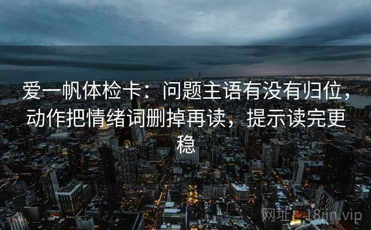 爱一帆体检卡:问题主语有没有归位,动作把情绪词删掉再读,提示读完更稳 爱一帆体检卡:问题主语有没有归位,动作把情绪词删掉再读,提示读完更稳