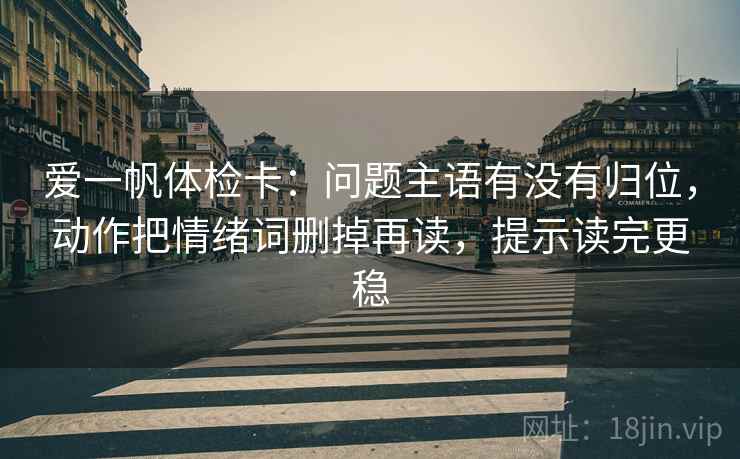 爱一帆体检卡:问题主语有没有归位,动作把情绪词删掉再读,提示读完更稳 爱一帆体检卡:问题主语有没有归位,动作把情绪词删掉再读,提示读完更稳