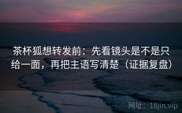 茶杯狐想转发前：先看镜头是不是只给一面，再把主语写清楚（证据复盘）