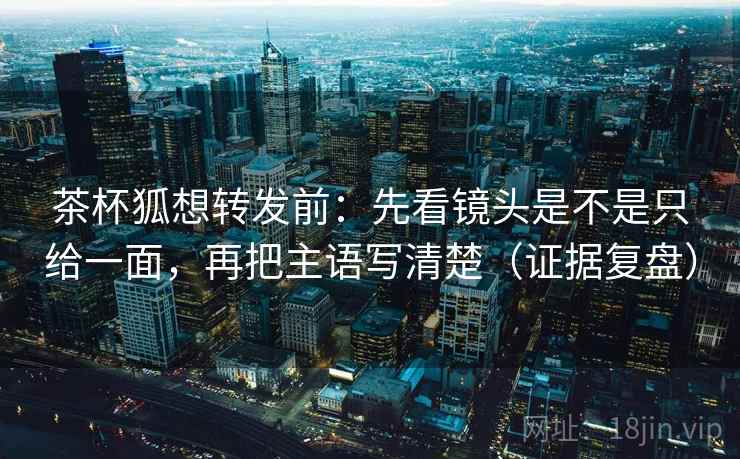 茶杯狐想转发前：先看镜头是不是只给一面，再把主语写清楚（证据复盘）
