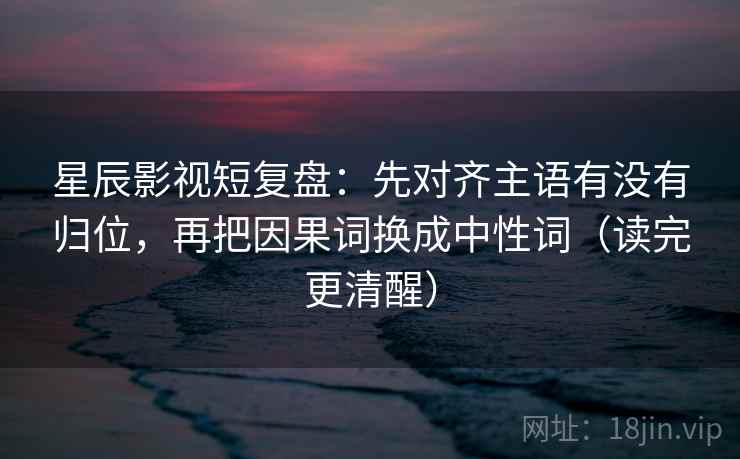 星辰影视短复盘：先对齐主语有没有归位，再把因果词换成中性词（读完更清醒）