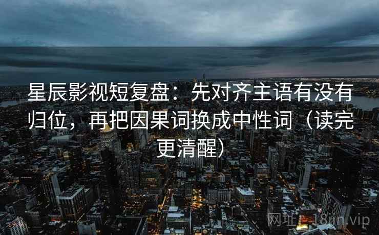 星辰影视短复盘：先对齐主语有没有归位，再把因果词换成中性词（读完更清醒）