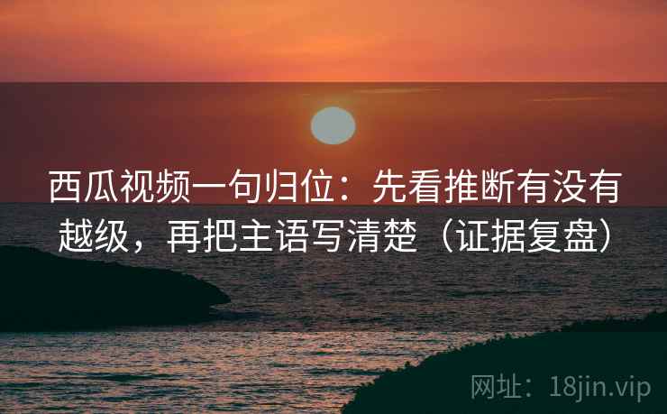 西瓜视频一句归位:先看推断有没有越级,再把主语写清楚(证据复盘) 西瓜视频一句归位:先看推断有没有越级,再把主语写清楚(证据复盘)