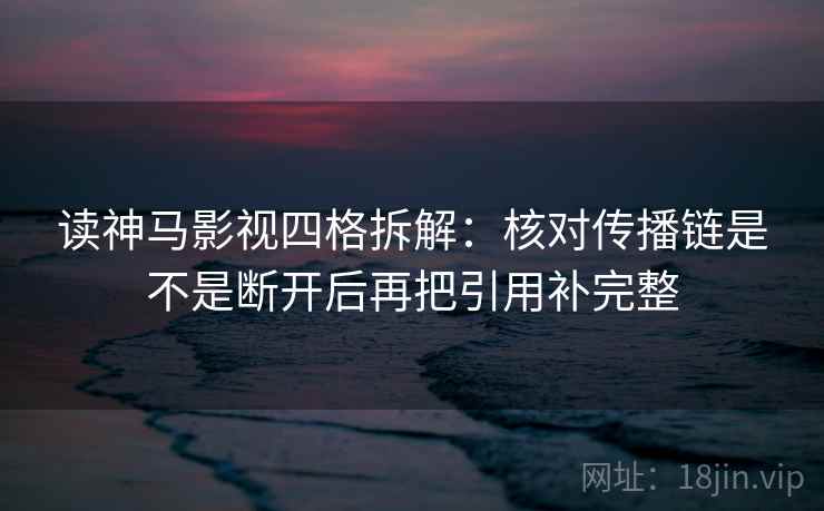 读神马影视四格拆解:核对传播链是不是断开后再把引用补完整 读神马影视四格拆解:核对传播链是不是断开后再把引用补完整