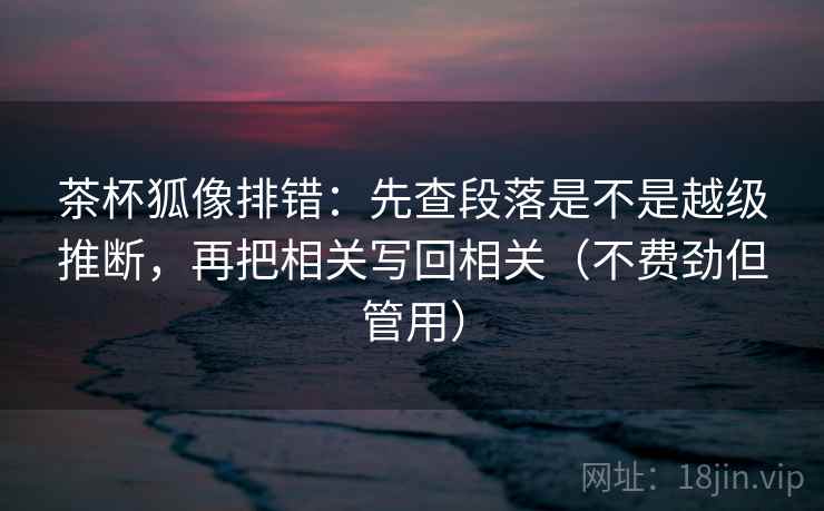 茶杯狐像排错:先查段落是不是越级推断,再把相关写回相关(不费劲但管用) 茶杯狐像排错:先查段落是不是越级推断,再把相关写回相关(不费劲但管用)