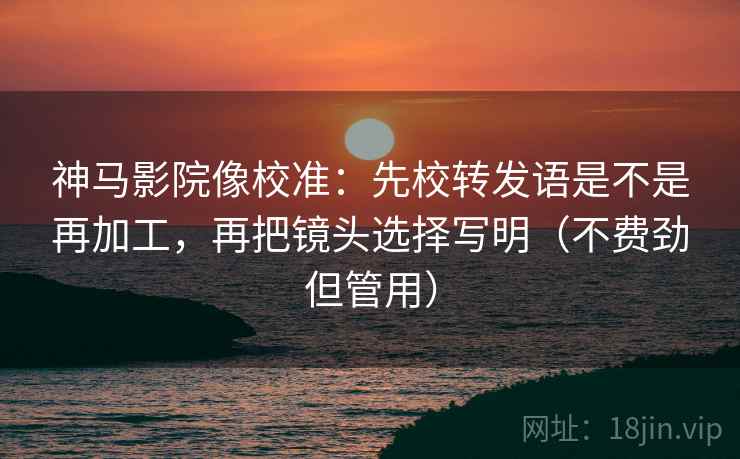 神马影院像校准：先校转发语是不是再加工，再把镜头选择写明（不费劲但管用）