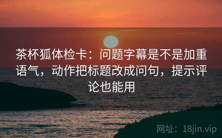 茶杯狐体检卡:问题字幕是不是加重语气,动作把标题改成问句,提示评论也能用 茶杯狐体检卡:问题字幕是不是加重语气,动作把标题改成问句,提示评论也能用