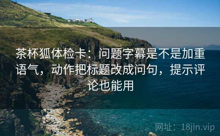 茶杯狐体检卡:问题字幕是不是加重语气,动作把标题改成问句,提示评论也能用 茶杯狐体检卡:问题字幕是不是加重语气,动作把标题改成问句,提示评论也能用