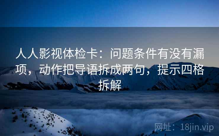 人人影视体检卡:问题条件有没有漏项,动作把导语拆成两句,提示四格拆解 人人影视体检卡:问题条件有没有漏项,动作把导语拆成两句,提示四格拆解