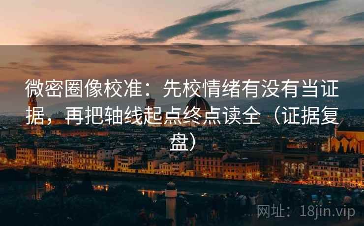 微密圈像校准：先校情绪有没有当证据，再把轴线起点终点读全（证据复盘）