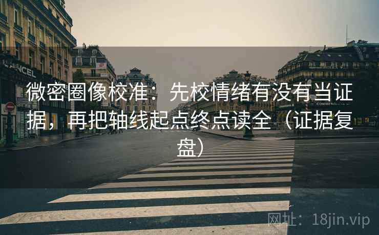 微密圈像校准：先校情绪有没有当证据，再把轴线起点终点读全（证据复盘）