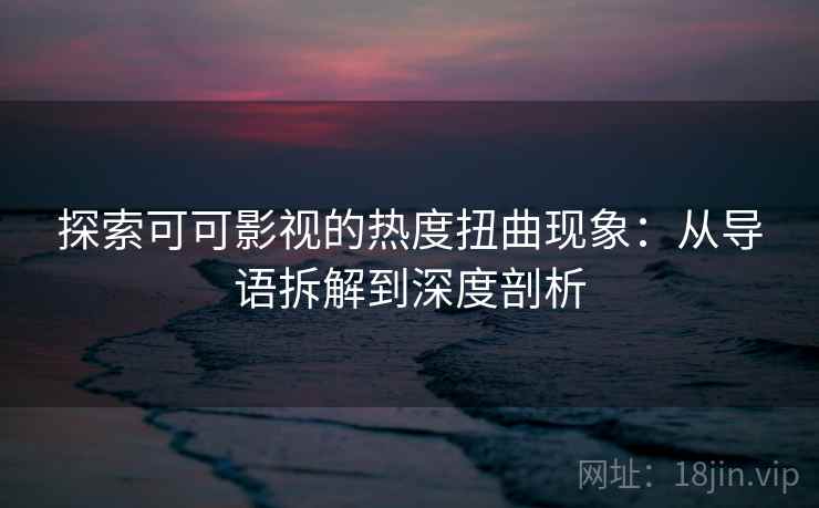 探索可可影视的热度扭曲现象：从导语拆解到深度剖析