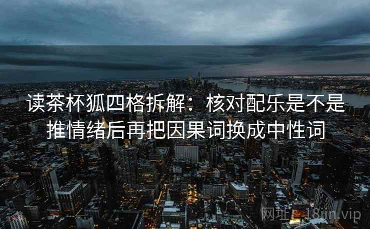 读茶杯狐四格拆解：核对配乐是不是推情绪后再把因果词换成中性词