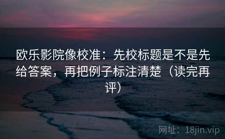 欧乐影院像校准：先校标题是不是先给答案，再把例子标注清楚（读完再评）