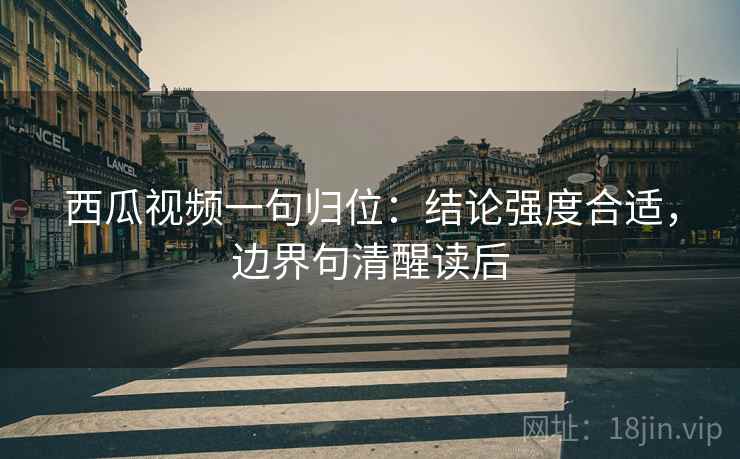 西瓜视频一句归位：结论强度合适，边界句清醒读后