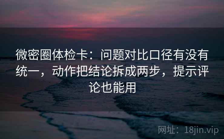 微密圈体检卡：问题对比口径有没有统一，动作把结论拆成两步，提示评论也能用
