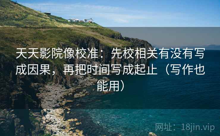 天天影院像校准：先校相关有没有写成因果，再把时间写成起止（写作也能用）