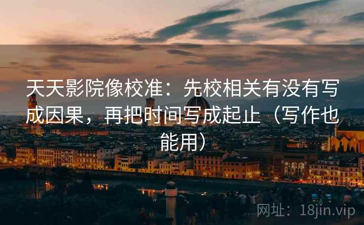 天天影院像校准：先校相关有没有写成因果，再把时间写成起止（写作也能用）