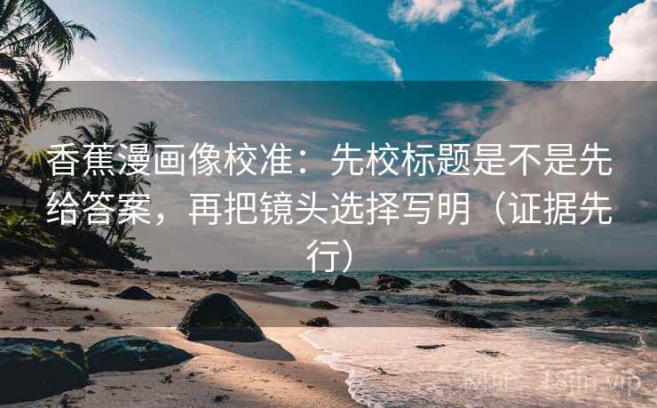 香蕉漫画像校准：先校标题是不是先给答案，再把镜头选择写明（证据先行）