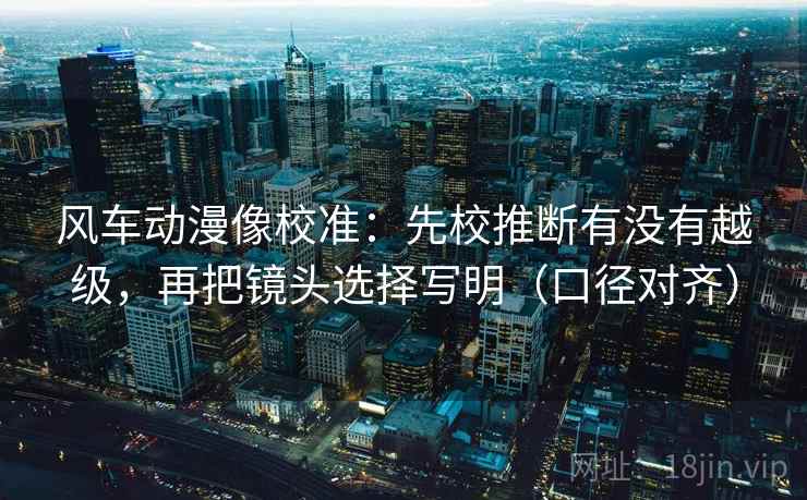 风车动漫像校准：先校推断有没有越级，再把镜头选择写明（口径对齐）