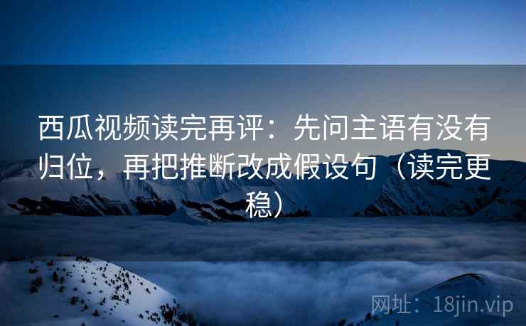 西瓜视频读完再评：先问主语有没有归位，再把推断改成假设句（读完更稳）