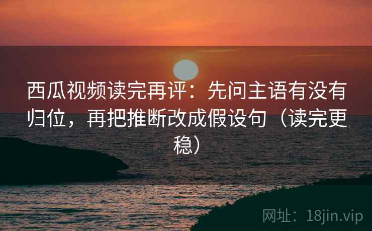 西瓜视频读完再评：先问主语有没有归位，再把推断改成假设句（读完更稳）