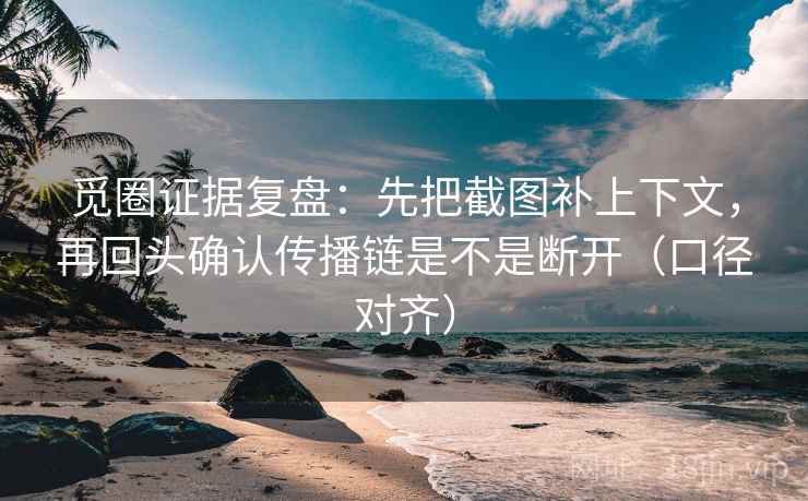 觅圈证据复盘：先把截图补上下文，再回头确认传播链是不是断开（口径对齐）