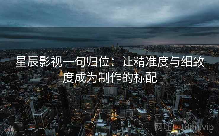 星辰影视一句归位：让精准度与细致度成为制作的标配