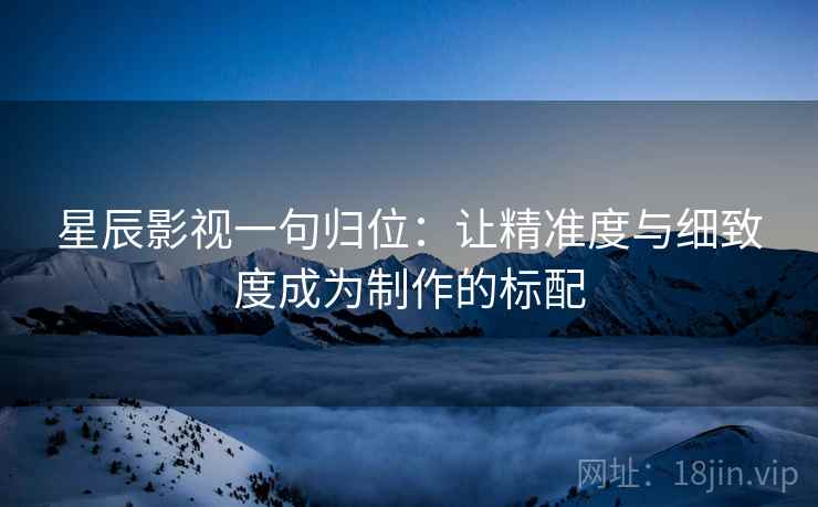 星辰影视一句归位：让精准度与细致度成为制作的标配