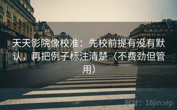 天天影院像校准：先校前提有没有默认，再把例子标注清楚（不费劲但管用）
