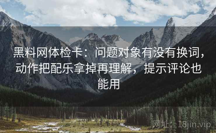 黑料网体检卡：问题对象有没有换词，动作把配乐拿掉再理解，提示评论也能用
