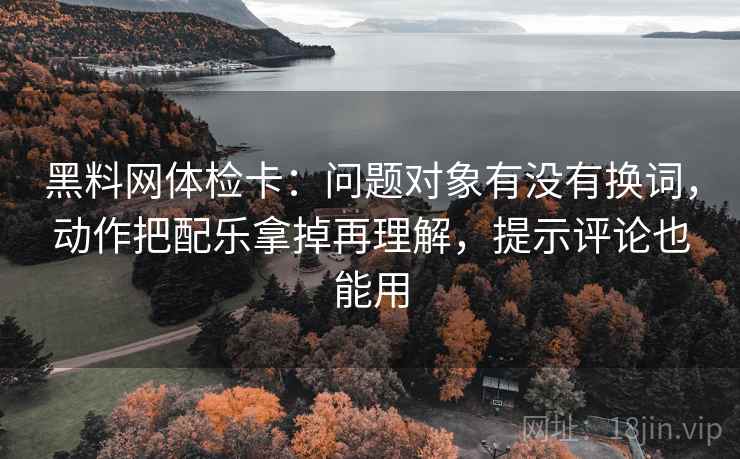 黑料网体检卡：问题对象有没有换词，动作把配乐拿掉再理解，提示评论也能用