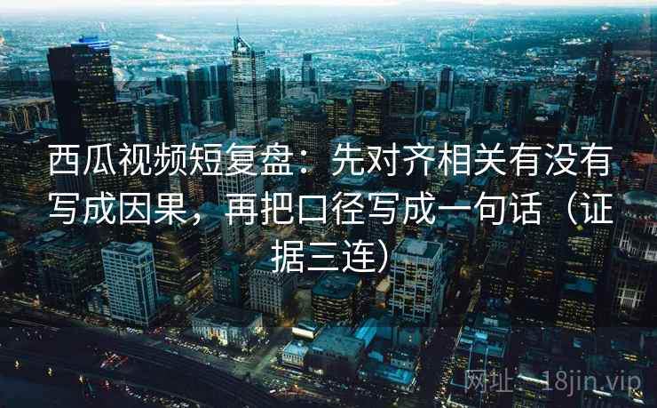 西瓜视频短复盘：先对齐相关有没有写成因果，再把口径写成一句话（证据三连）