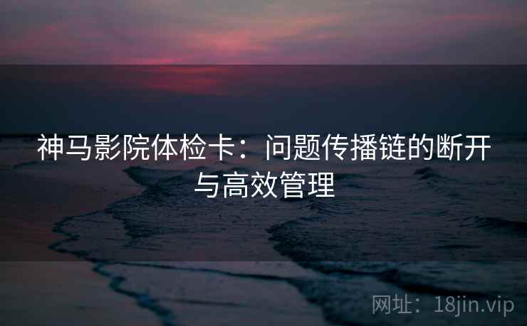 神马影院体检卡：问题传播链的断开与高效管理