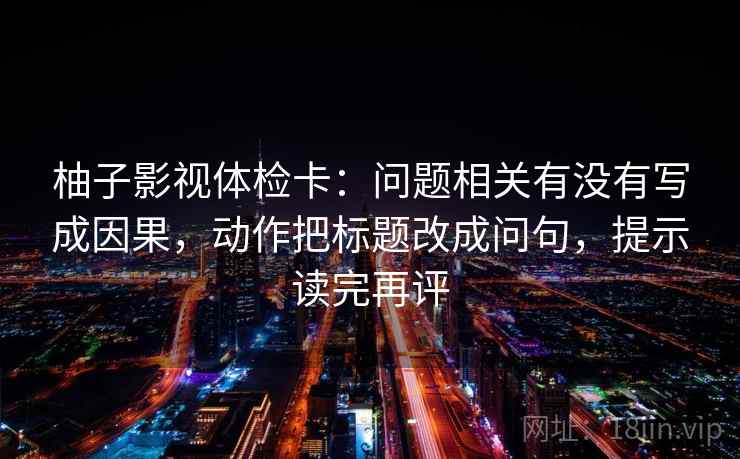柚子影视体检卡：问题相关有没有写成因果，动作把标题改成问句，提示读完再评