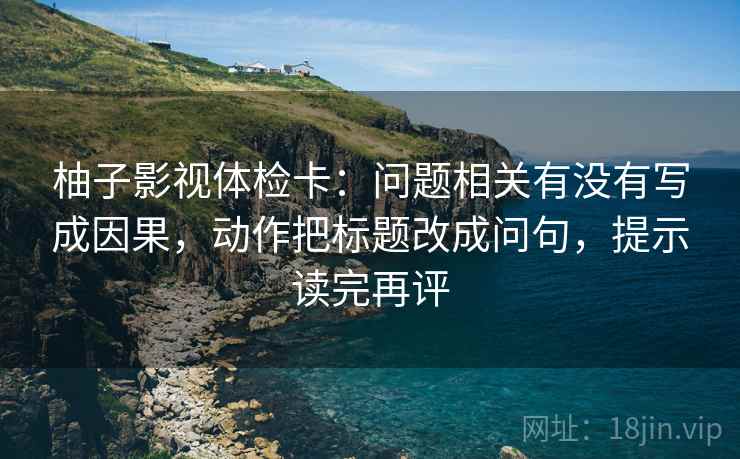 柚子影视体检卡：问题相关有没有写成因果，动作把标题改成问句，提示读完再评