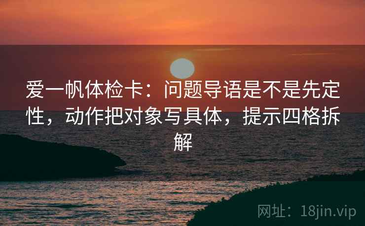 爱一帆体检卡：问题导语是不是先定性，动作把对象写具体，提示四格拆解