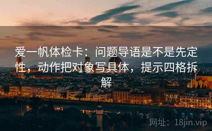 爱一帆体检卡：问题导语是不是先定性，动作把对象写具体，提示四格拆解