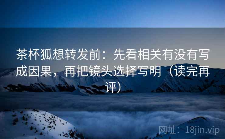茶杯狐想转发前：先看相关有没有写成因果，再把镜头选择写明（读完再评）