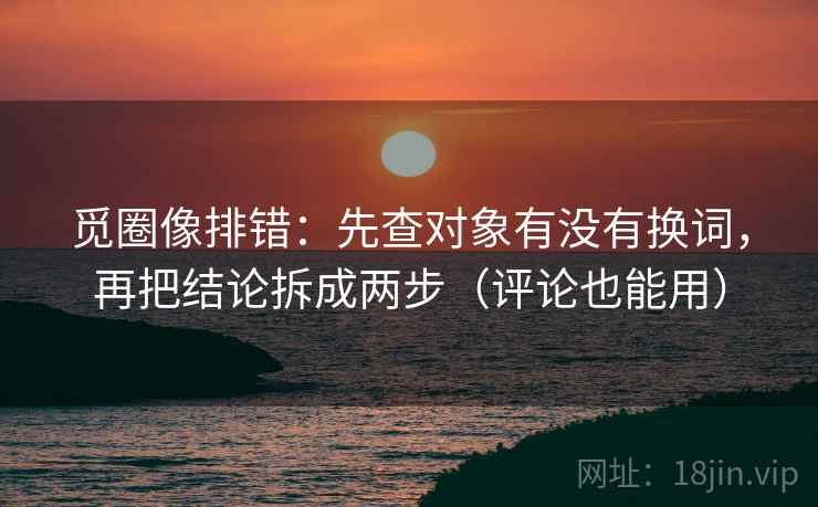 觅圈像排错：先查对象有没有换词，再把结论拆成两步（评论也能用）