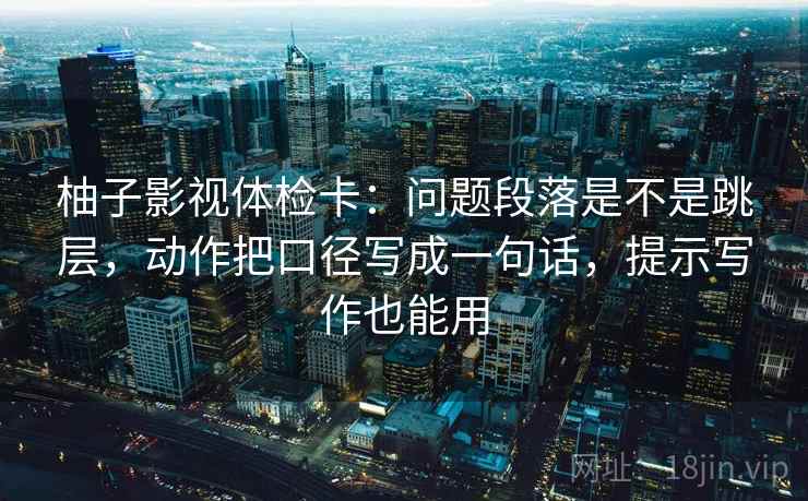 柚子影视体检卡：问题段落是不是跳层，动作把口径写成一句话，提示写作也能用
